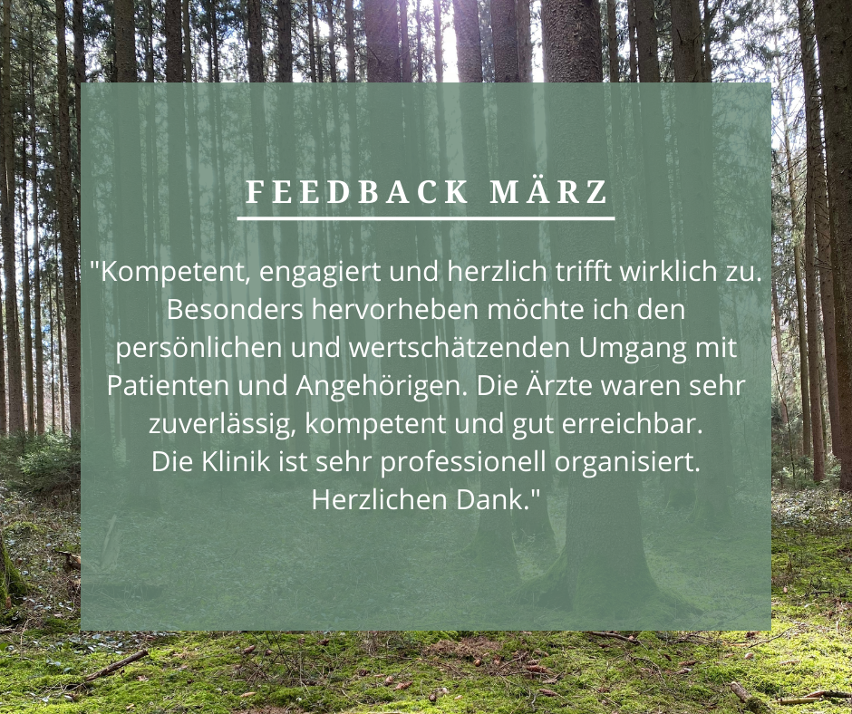 Feedback März: „Kompetent, engagiert und herzlich trifft wirklich zu. Besonders hervorheben möchte ich den persönlichen und wertschätzen den Umgang mit Patienten und Angehörigen. Die Ärzte waren sehr zuverlässig, kompetent und gut erreichbar. Die Klinik ist sehr professionell organisiert. Herzlichen Dank.“