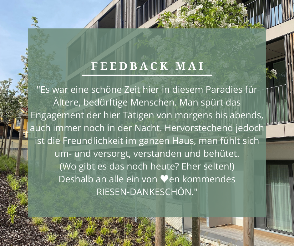 Feedback Mai: „Es war eine schöne Zeit hier in diesem Paradies für ältere, bedürftige Menschen. Man spürt das Engagement, der hier Tätigen von morgens bis abends, auch immer noch in der Nacht. Hervorstechend jedoch ist die Freundlichkeit im ganzen Haus, man fühlt sich um- und versorgt, verstanden und behütet. (Wo gibt es das noch heute? Eher selten!) Deshalb an alle einen von Herzen kommendes RIESEN-DANKESCHÖN.“