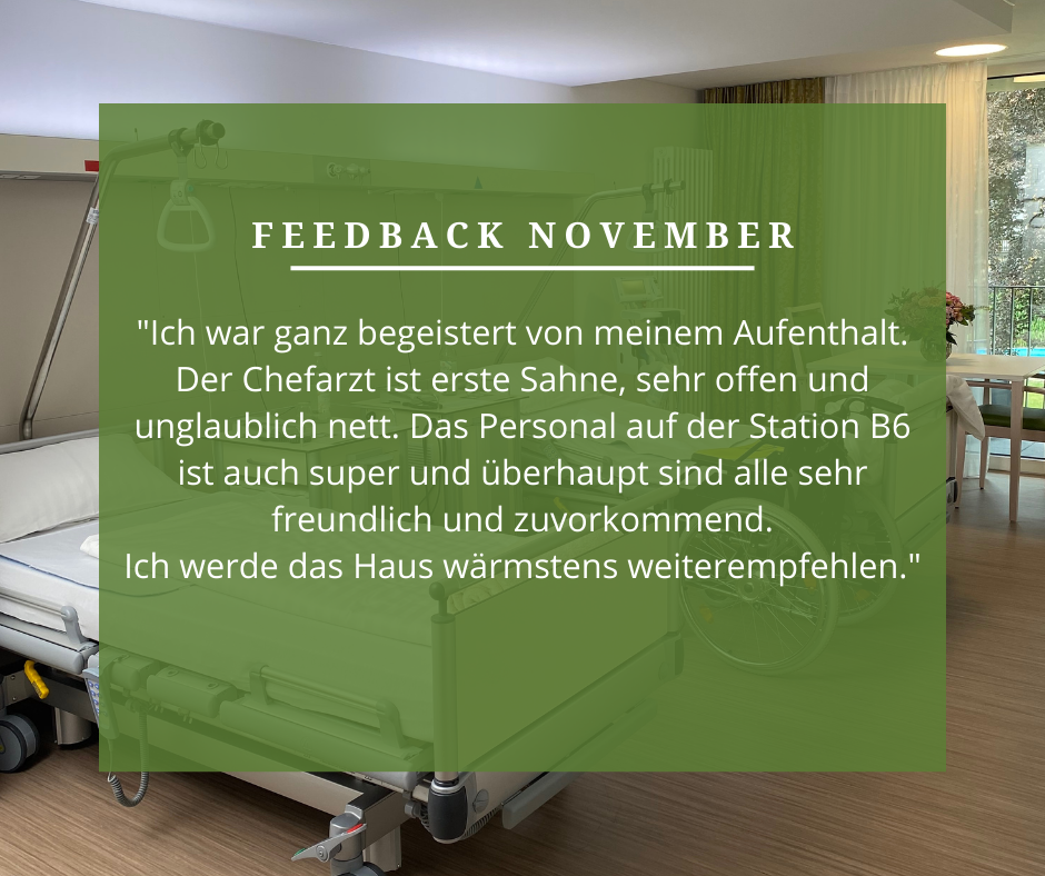 Feedback November: „Ich war ganz begeistert von meinem Aufenthalt. Der Chefarzt ist erste Sahne, sehr offen und unglaublich nett. Das Personal auf der Station B6 ist auch super und überhaupt sind alle sehr freundlich und zuvorkommend. Ich werde das Haus wärmstens weiterempfehlen.“