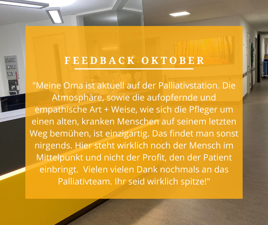 Feedback Oktober: „Meine Oma ist aktuell auf der Palliativstation. Die Atmosphäre, sowie die aufopfernde und emphatische Art und Weise, wie sich die Pfleger um einen alten, kranken Menschen auf seinem letzten Weg bemühen, ist einzigartig. Das findet man sonst nirgends. Hier steht wirklich noch der Mensch im Mittelpunkt und nicht der Profit, den der Patient einbringt. Vielen vielen Dank nochmals an das Palliativteam. Ihr seid wirklich spitze!“