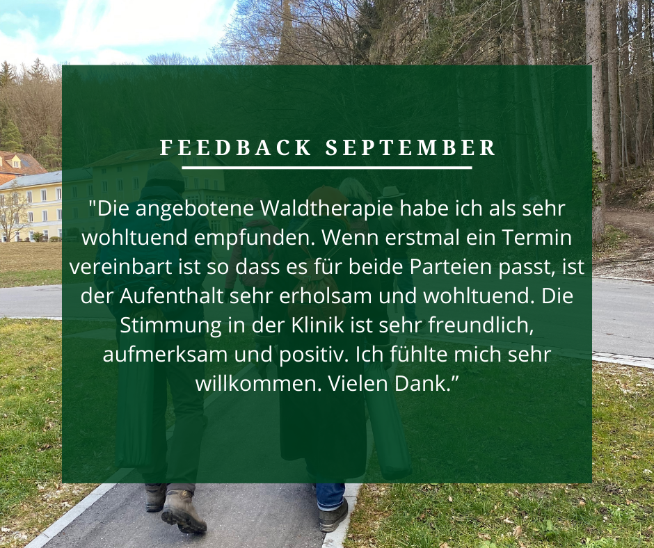 Feedback September: „Die angebotene Wahltherapie habe ich als sehr wohltuend empfunden. Wenn erst mal einen Termin vereinbart ist, so dass es für die beiden Parteien passt, ist der Aufenthalt sehr erholsam und wohltuend. Die Stimmung in der Klinik ist sehr freundlich, aufmerksam und positiv. Ich fühlte mich sehr willkommen. Vielen Dank.“